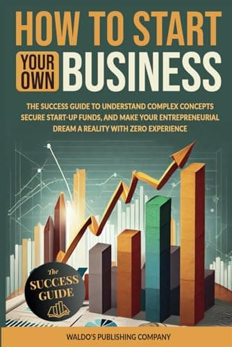 How to Start Your Own Business: The Success Guide to Understand Complex Concepts, Secure Start-Up Funds, and Make Your Entrepreneurial Dream a Reality with Zero Experience